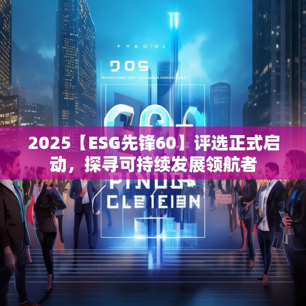 2025【ESG先锋60】评选正式启动，探寻可持续发展领航者