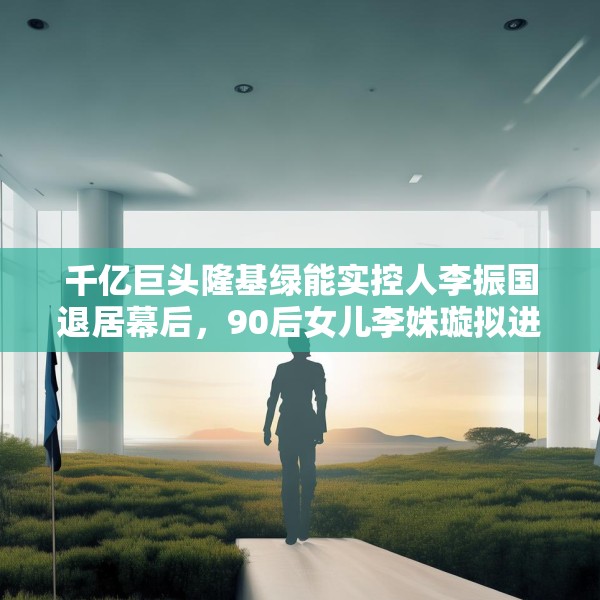 千亿巨头隆基绿能实控人李振国退居幕后，90后女儿李姝璇拟进董事会