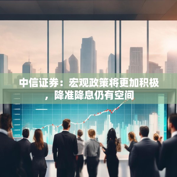 中信证券：宏观政策将更加积极，降准降息仍有空间