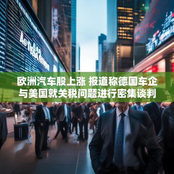 欧洲汽车股上涨 报道称德国车企与美国就关税问题进行密集谈判