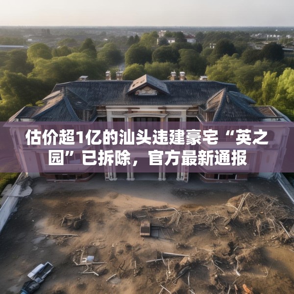 估价超1亿的汕头违建豪宅“英之园”已拆除，官方最新通报