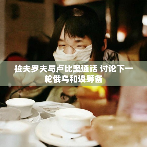 拉夫罗夫与卢比奥通话 讨论下一轮俄乌和谈筹备
