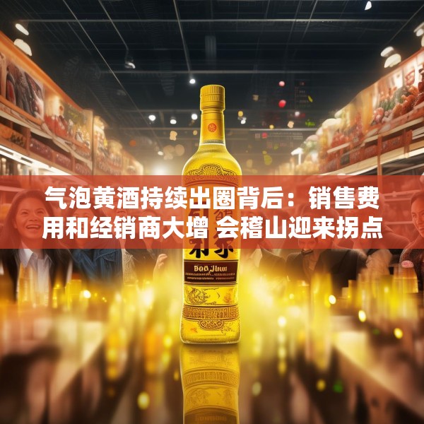 气泡黄酒持续出圈背后：销售费用和经销商大增 会稽山迎来拐点了吗？