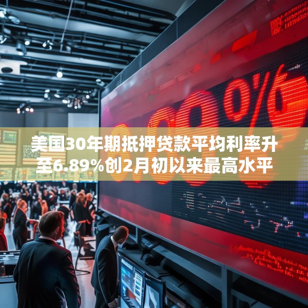 美国30年期抵押贷款平均利率升至6.89%创2月初以来最高水平