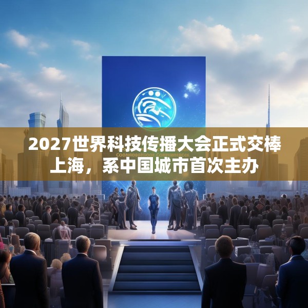 2027世界科技传播大会正式交棒上海，系中国城市首次主办