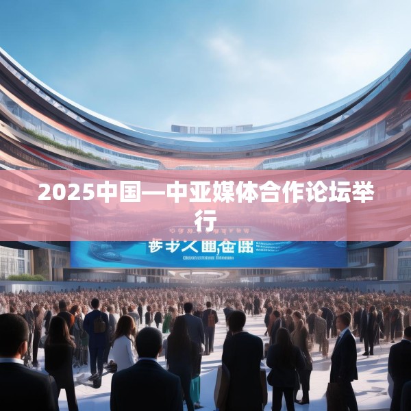 2025中国—中亚媒体合作论坛举行