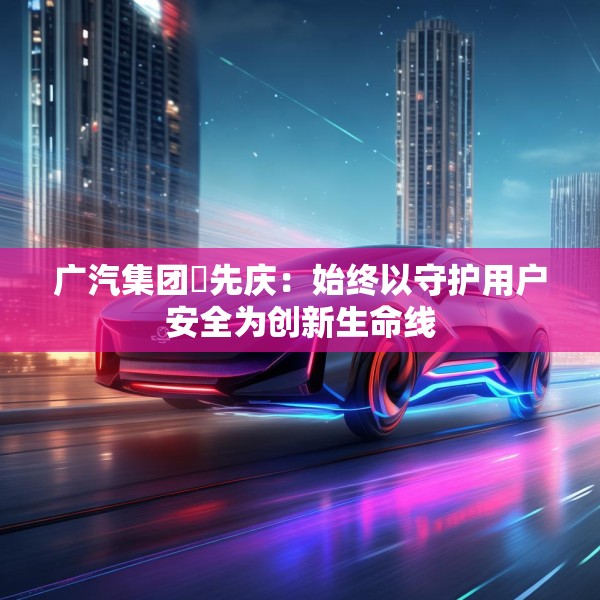 广汽集团閤先庆：始终以守护用户安全为创新生命线