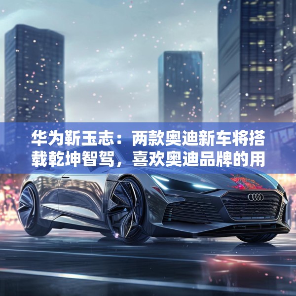 华为靳玉志：两款奥迪新车将搭载乾坤智驾，喜欢奥迪品牌的用户非常幸福