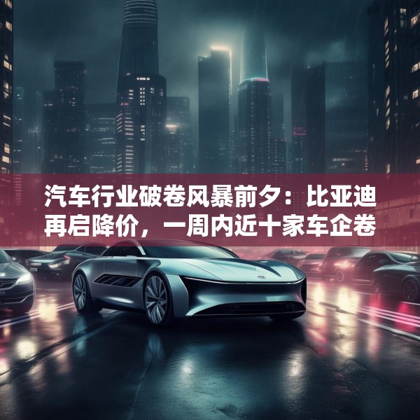 汽车行业破卷风暴前夕：比亚迪再启降价，一周内近十家车企卷入