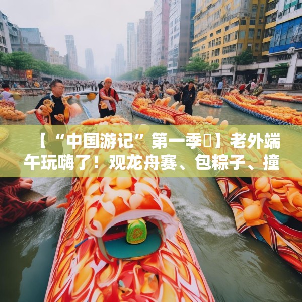 【“中国游记”第一季㉞】老外端午玩嗨了！观龙舟赛、包粽子、撞蛋……看这个非遗节日藏着多少惊喜
