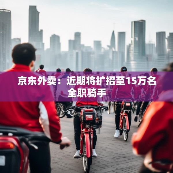 京东外卖：近期将扩招至15万名全职骑手
