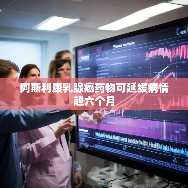 阿斯利康乳腺癌药物可延缓病情超六个月