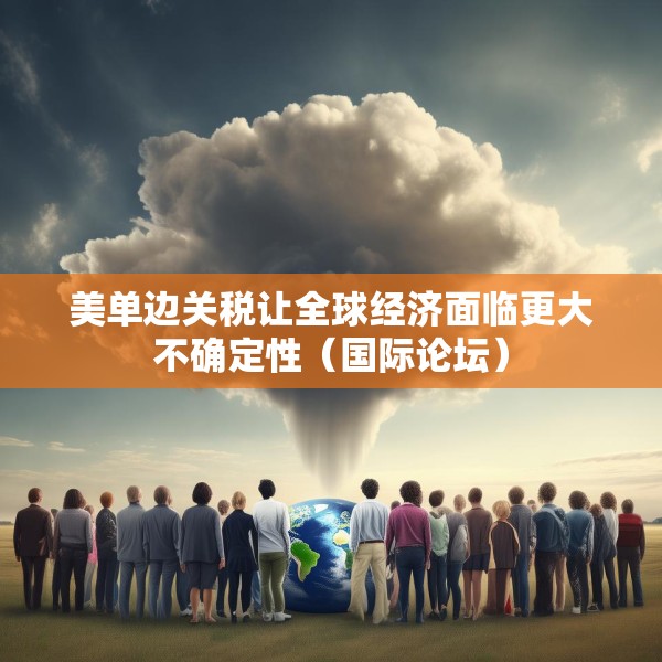 美单边关税让全球经济面临更大不确定性（国际论坛）