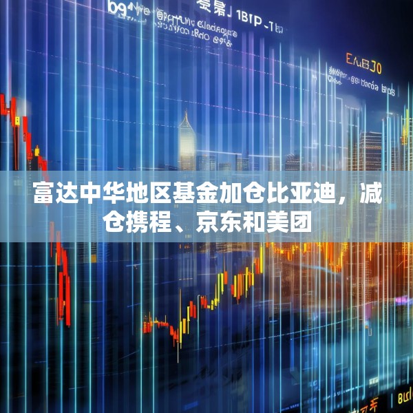 富达中华地区基金加仓比亚迪，减仓携程、京东和美团