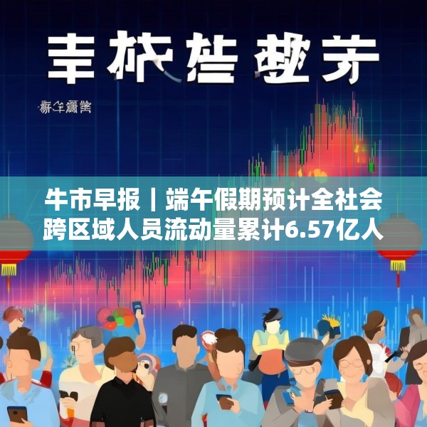 牛市早报｜端午假期预计全社会跨区域人员流动量累计6.57亿人次