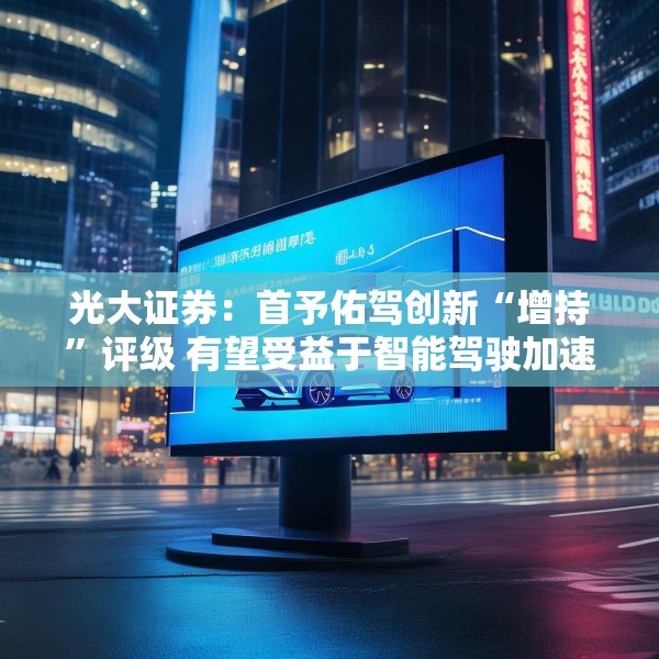 光大证券：首予佑驾创新“增持”评级 有望受益于智能驾驶加速渗透