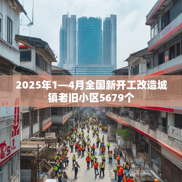 2025年1—4月全国新开工改造城镇老旧小区5679个