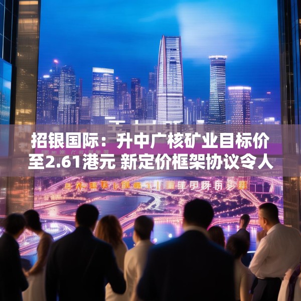 招银国际：升中广核矿业目标价至2.61港元 新定价框架协议令人惊喜