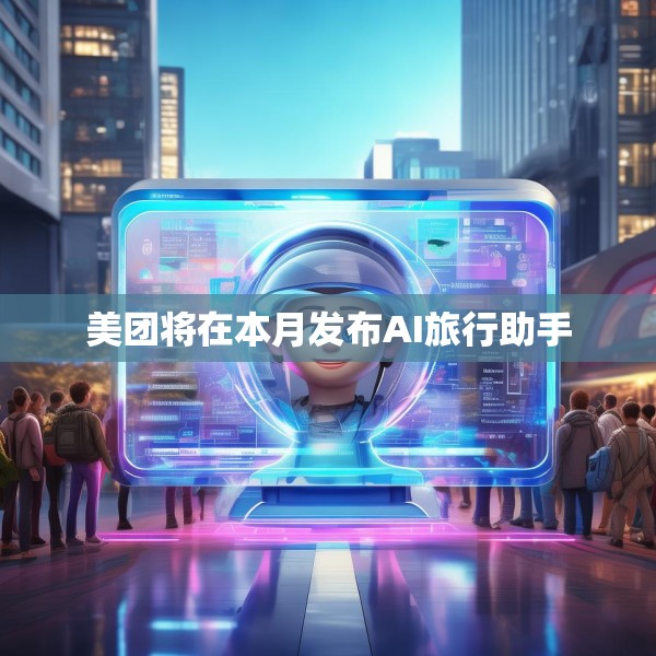 美团将在本月发布AI旅行助手