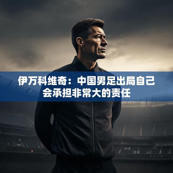 伊万科维奇：中国男足出局自己会承担非常大的责任