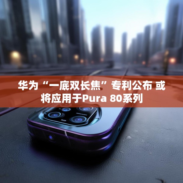华为“一底双长焦”专利公布 或将应用于Pura 80系列
