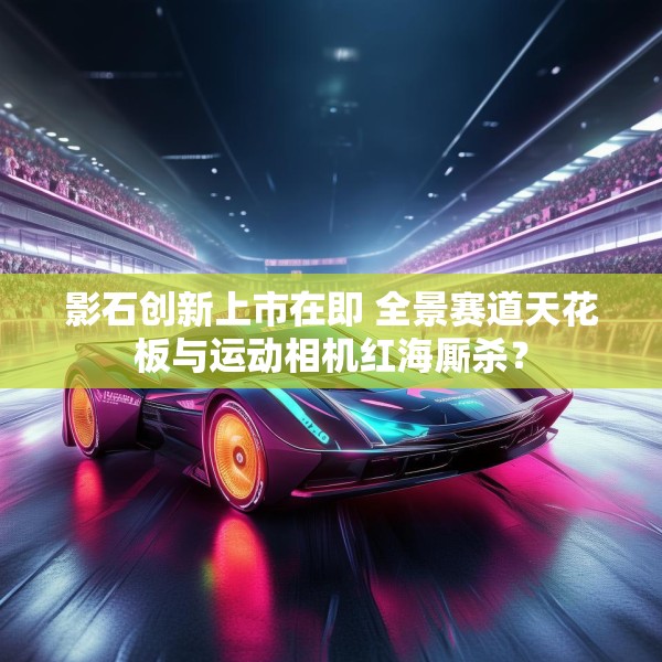 影石创新上市在即 全景赛道天花板与运动相机红海厮杀？