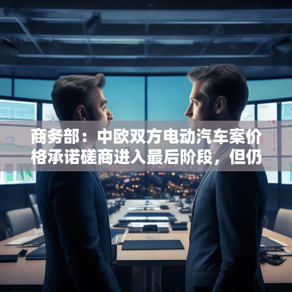 商务部：中欧双方电动汽车案价格承诺磋商进入最后阶段，但仍需双方努力