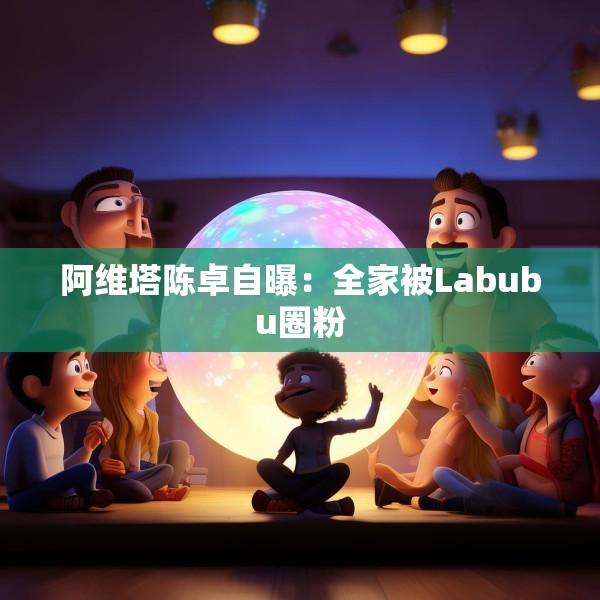 阿维塔陈卓自曝：全家被Labubu圈粉