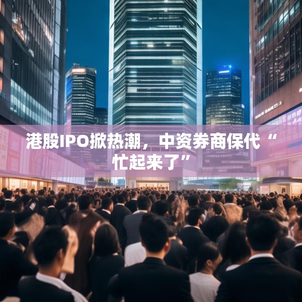 港股IPO掀热潮，中资券商保代“忙起来了”