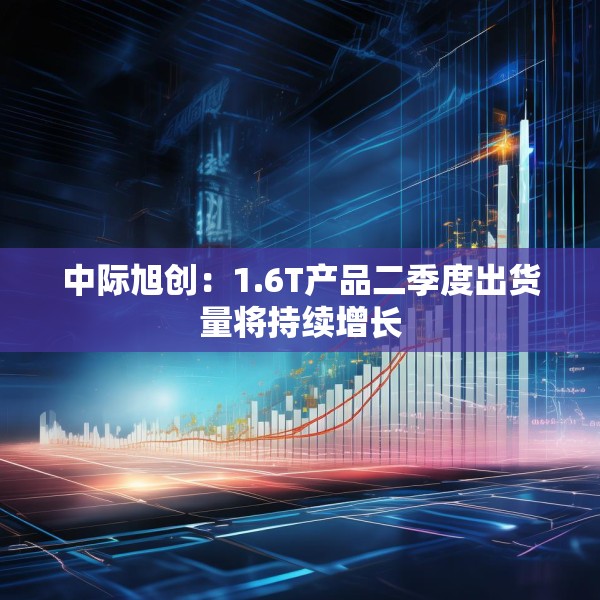 中际旭创：1.6T产品二季度出货量将持续增长