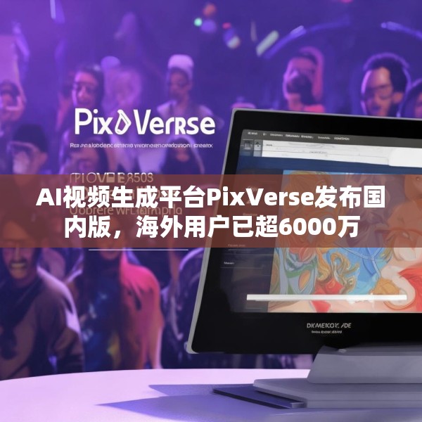 AI视频生成平台PixVerse发布国内版，海外用户已超6000万