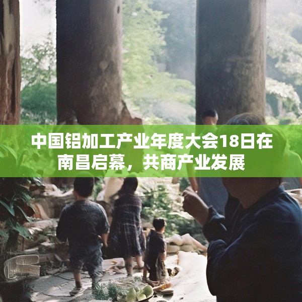 中国铝加工产业年度大会18日在南昌启幕，共商产业发展