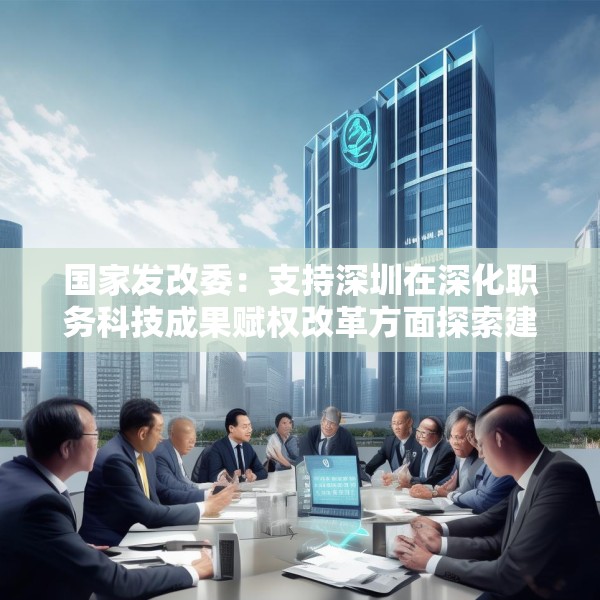 国家发改委：支持深圳在深化职务科技成果赋权改革方面探索建立负面清单制度