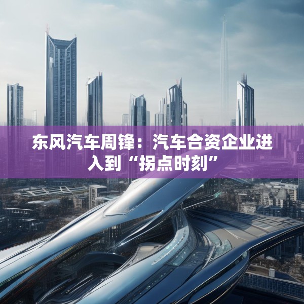 东风汽车周锋：汽车合资企业进入到“拐点时刻”