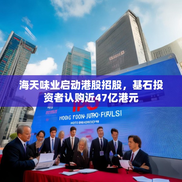 海天味业启动港股招股，基石投资者认购近47亿港元