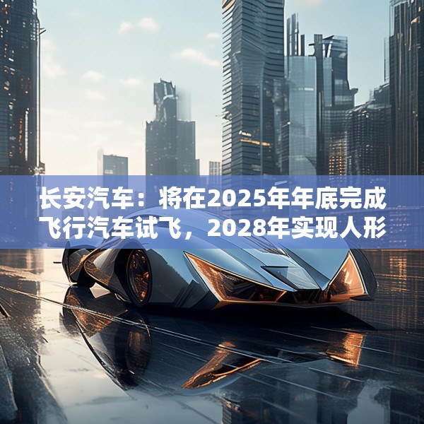 长安汽车：将在2025年年底完成飞行汽车试飞，2028年实现人形机器人下线应用