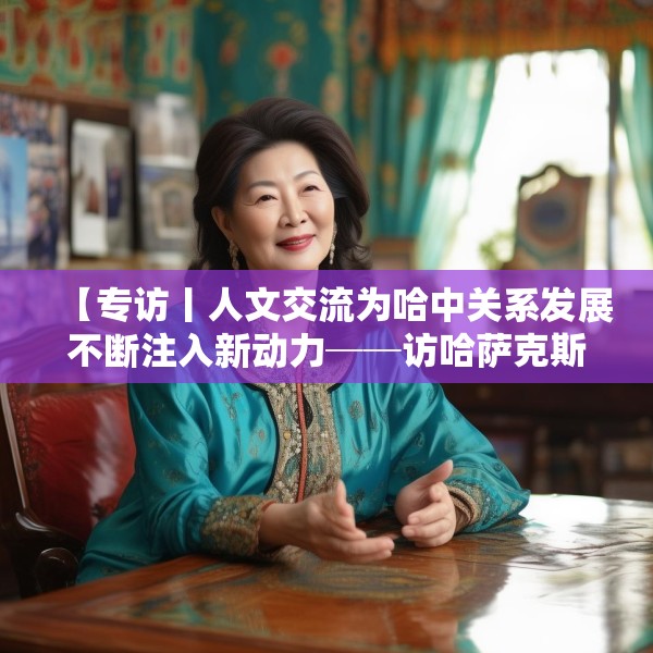 【专访丨人文交流为哈中关系发展不断注入新动力──访哈萨克斯坦文化与信息部部长巴拉耶娃】