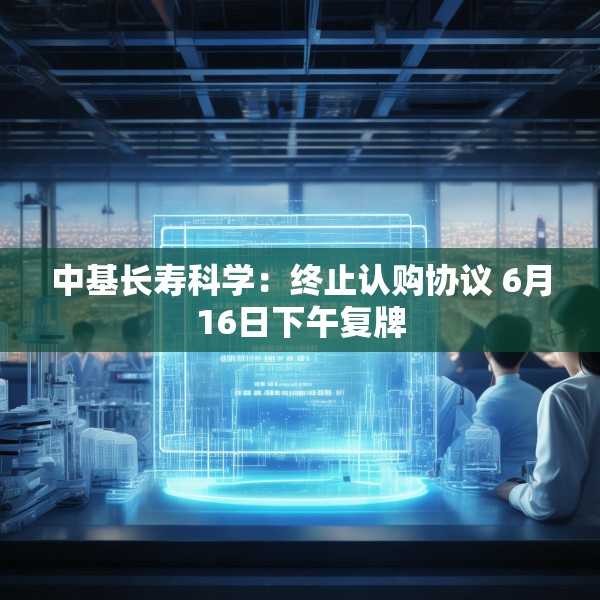中基长寿科学：终止认购协议 6月16日下午复牌