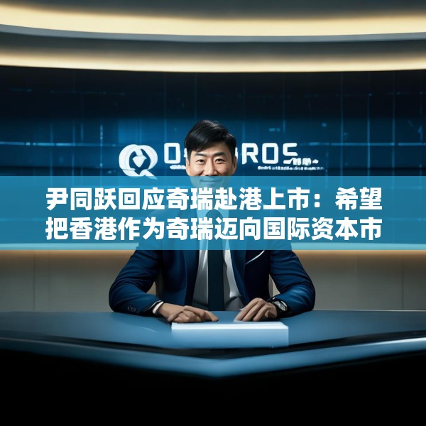尹同跃回应奇瑞赴港上市：希望把香港作为奇瑞迈向国际资本市场的新起点